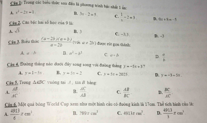 Trong các biểu thức sau đầu là phương trình bậc nhất 1 ẩn:
A. x^2-2x=1. B. 3x-2=5. C.  1/x -2=3. D. 0x+8=-5
Câu 2. Cân bậc hai số học cua9 là:
A. sqrt(3)
B. 3 D. -3
C. -3:3. 
Câu 3. Biểu thức  ((a-2b)(a+b))/a-2b  (với a!= 2b) được rút gọn thành:
A. a-b B. a^2-b^2 C. a+b
D.  a/b 
Câu 4. Đường thăng nào dưới đây song song với đường thắng y=-5x+3 ?
A. y=1-5x. B. y=5x+2 C. y=5x+2025. D. y=-3+5x. 
Câu 5. Trong △ ABC vuông tại / tan B bảng:
B.
A.  AB/AC .  AC/AB . C.  AB/BC . D.  BC/AC . 
Câu 6, Một quả bóng World Cup xem như một hình cầu có đường kinh là 17cm. Thể tích hình cầu là:
B. 289π cm^3 C. 4913π cm^3. D.
A.  4913/6 π cm^3.  4913/3 π cm^3.