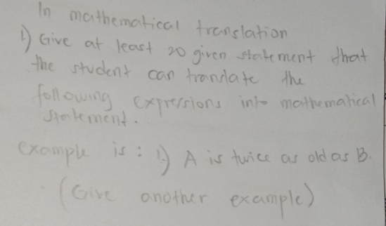 In mathematical franslation 
DGive at least 20 given stadement that 
the student can trandate the 
following expresions into mothemarical 
gakment. 
example is:B A is tuice as old as B
(Gire another example)