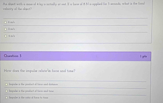 An object with a mass of 4 kg is initially at rest. If a force of 8 N is applied for 3 seconds, what is the final
velocity of the object?
_
6 m/s
_
2 m/s
_
4 m/s
Question 3 1 pts
How does the impulse relate so force and time?
Impulse is the product of force and distance.
Impulse is the product of force and time
Impulse is the ratio of force to time