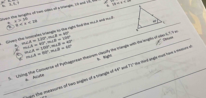 a 6,8.
b. 3,5,7
d. 
Given the lengths of two sides of a triangle, 10 and 18, L 10 10
a. x>10 8
b
Given the isosceles triangle to the right find the m∠ A and m∠ B.
a. m∠ A=120°,m∠ B=40° m∠ A=40°,m∠ B=100° m∠ A=100°,m∠ B=40°
b. m∠ A=80°,m∠ B=60° b. Right
a. Using the Converse of Pythagorean theorem classify the triangle with the lengths of sides 6,7,9 a Obtuse
d.
iven the measures of two angles of a triangle of 44° and 71° the third angle must have a measure of
a. Acute