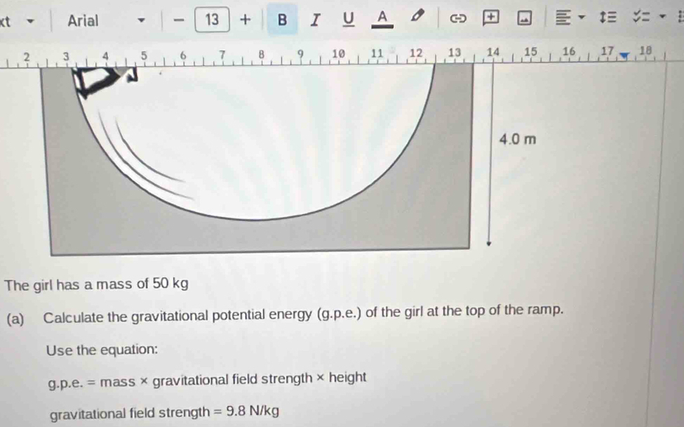 50 kg
(a) Calculate the gravitational potential energy (g.p.e.) of the girl at the top of the ramp. 
Use the equation:
g.p.e.= mass × gravitational field strength × height 
gravitational field strength =9.8N/kg