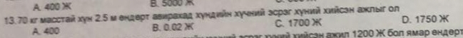 A. 400 ) B. 5000
13. 70 κг массτай хуν 2.5 м еηдερτ авирахад хундνйη хучний зсрзг хунνй хийсэн ажлыг ол
A. 400 B. 0.02 X C. 1700 X D. 1750 X
oι γοιί хνύсен ажил 1200 Χ бοπ ямар ендерι