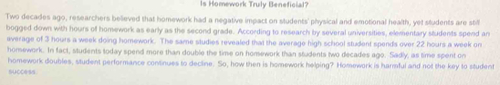 Is Homework Truly Beneficial? 
'Two decades ago, researchers believed that homework had a negative impact on students' physical and emotional health, yet students are stil 
bogged down with hours of homework as early as the second grade. According to research by several universities, elementary students spend an 
average of 3 hours a week doing homework. The same studies revealed that the average high school student spends over 22 hours a week on 
homework. In fact, students today spend more than double the time on homework than students two decades ago. Sadly, as time spent on 
homework doubles, student performance continues to decline. So, how then is homework helping? Homework is harmful and not the key to student 
succe ss