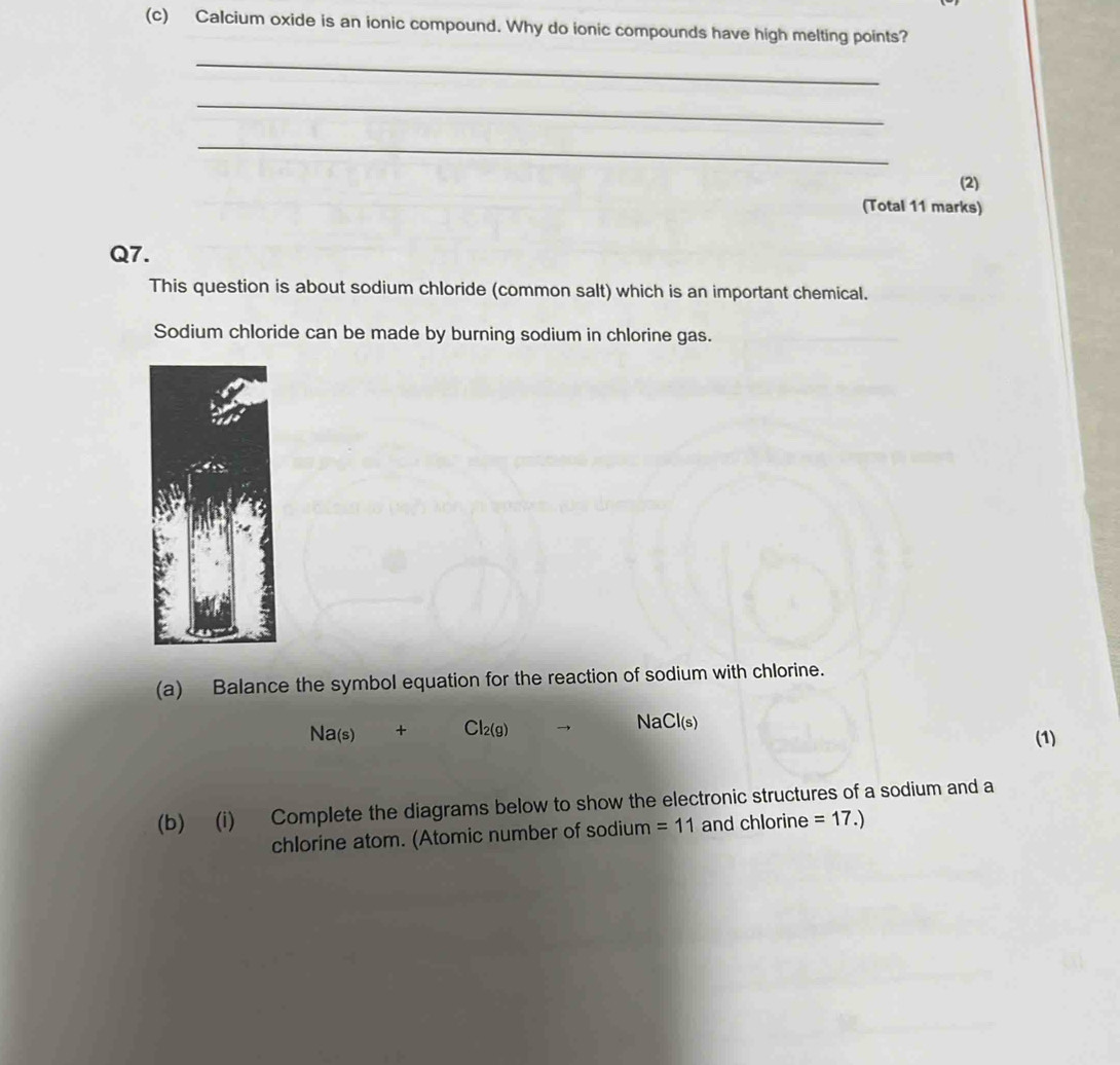 Calcium oxide is an ionic compound. Why do ionic compounds have high melting points?
_
_
_
(2)
(Total 11 marks)
Q7.
This question is about sodium chloride (common salt) which is an important chemical.
Sodium chloride can be made by burning sodium in chlorine gas.
(a) Balance the symbol equation for the reaction of sodium with chlorine.
Na_(s) + Cl_2(g) N Cl(s)
(1)
(b) (i) Complete the diagrams below to show the electronic structures of a sodium and a
chlorine atom. (Atomic number of sodium =11 and chlorine =17.)