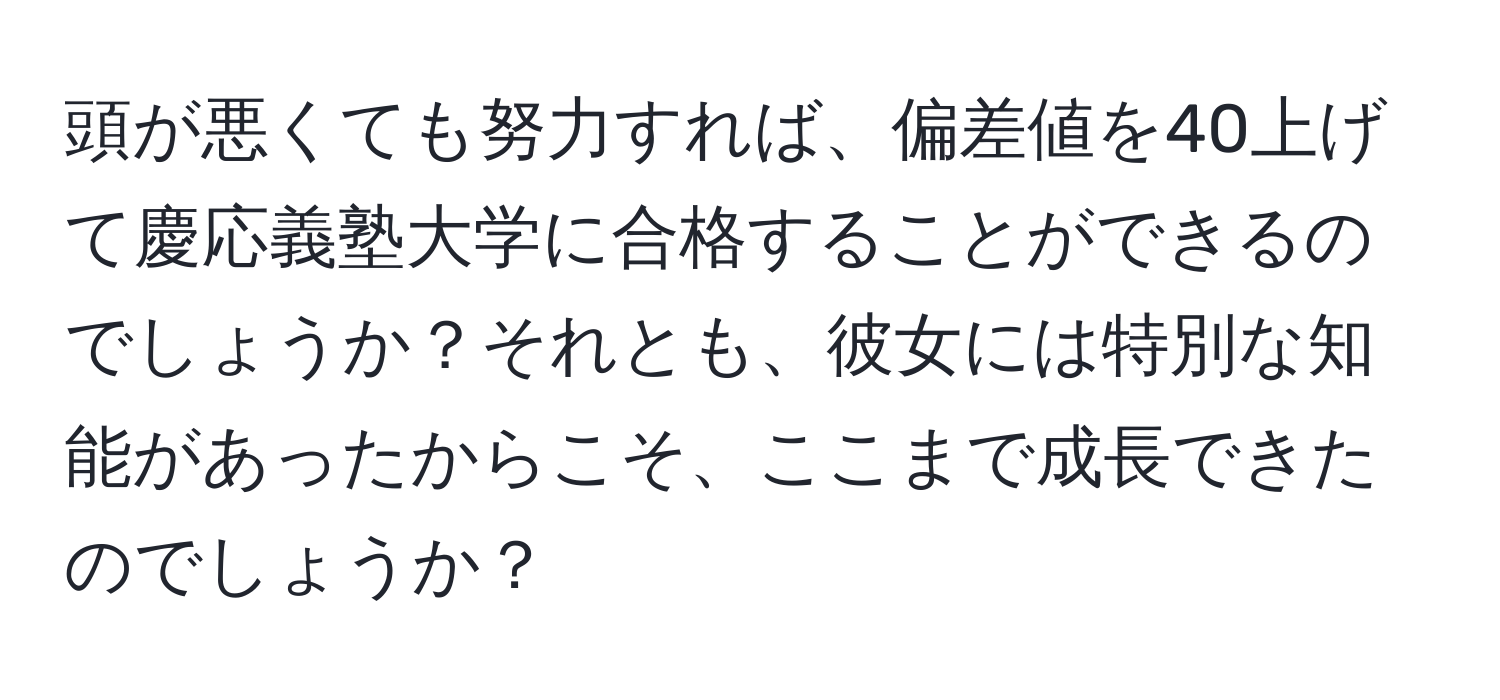 頭が悪くても努力すれば、偏差値を40上げて慶応義塾大学に合格することができるのでしょうか？それとも、彼女には特別な知能があったからこそ、ここまで成長できたのでしょうか？