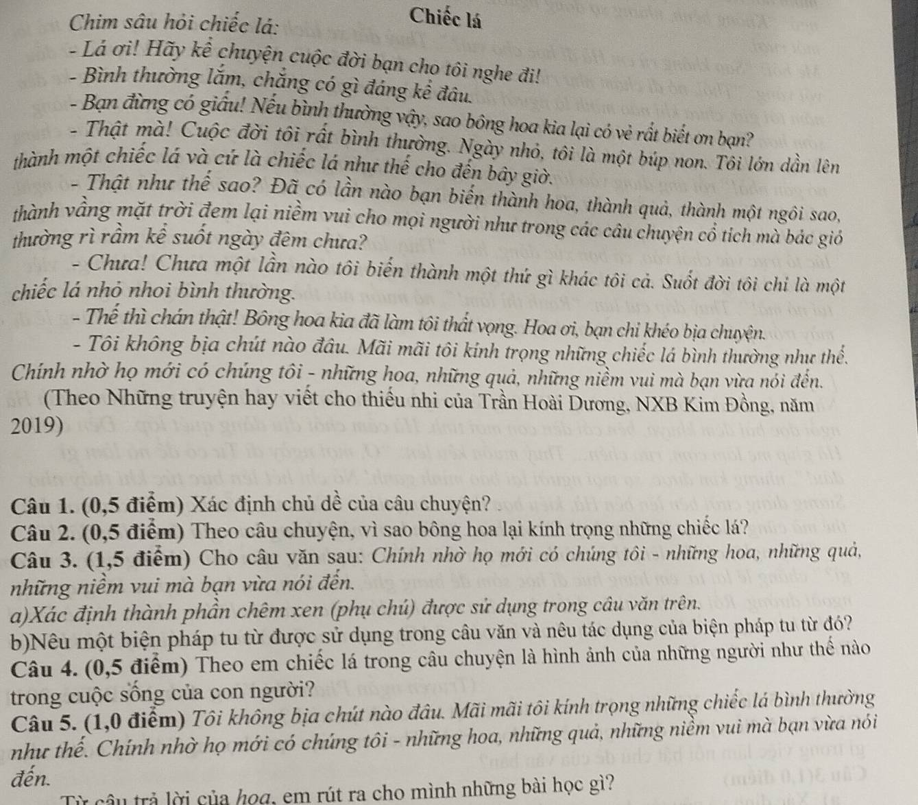 Chim sâu hỏi chiếc lá:
Chiếc lá
- Lá ơi! Hãy kể chuyện cuộc đời bạn cho tôi nghe đi!
- Bình thường lắm, chắng có gì đáng kể đâu.
- Bạn đừng có giấu! Nếu bình thường vậy, sao bông hoa kia lại có vẻ rất biết ơn bạn?
- Thật mà! Cuộc đời tôi rất bình thường. Ngày nhỏ, tôi là một búp non. Tôi lớn dần lên
thành một chiếc lá và cứ là chiếc lá như thế cho đến bây giờ.
- Thật như thế sao? Đã có lần nào bạn biến thành hoa, thành quả, thành một ngôi sao,
thành vầng mặt trời đem lại niềm vui cho mọi người như trong các câu chuyện cổ tích mà bác gió
thường rì rầm kể suốt ngày đêm chưa?
- Chưa! Chưa một lần nào tôi biến thành một thứ gì khác tôi cả. Suốt đời tôi chi là một
chiếc lá nhỏ nhoi bình thường.
- Thế thì chán thật! Bông hoa kia đã làm tôi thất vọng. Hoa ơi, bạn chi khéo bịa chuyện.
- Tôi không bịa chút nào đầu. Mãi mãi tôi kính trọng những chiếc lá bình thường như thể.
Chính nhờ họ mới có chúng tôi - những hoa, những quả, những niềm vui mà bạn vừa nói đến.
(Theo Những truyện hay viết cho thiếu nhi của Trần Hoài Dương, NXB Kim Đồng, năm
2019)
Câu 1. (0,5 điểm) Xác định chủ dề của câu chuyện?
Câu 2. (0,5 điểm) Theo câu chuyện, vì sao bông hoa lại kính trọng những chiếc lá?
Câu 3. (1,5 điểm) Cho câu văn sau: Chính nhờ họ mới có chúng tôi - những hoa, những quả,
những niềm vui mà bạn vừa nói đến.
a)Xác định thành phần chêm xen (phụ chú) được sử dụng trong câu văn trên.
b)Nêu một biện pháp tu từ được sử dụng trong câu văn và nêu tác dụng của biện pháp tu từ đó?
Câu 4. (0,5 điểm) Theo em chiếc lá trong câu chuyện là hình ảnh của những người như thế nào
trong cuộc sống của con người?
Câu 5. (1,0 điểm) Tôi không bịa chút nào đâu. Mãi mãi tôi kính trọng những chiếc lá bình thường
như thế. Chính nhờ họ mới có chúng tôi - những hoa, những quả, những niềm vui mà bạn vừa nói
đến.
Từ câu trả lời của họa, em rút ra cho mình những bài học gì?