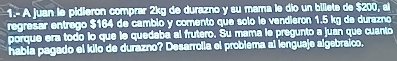 1.- A juan le pidieron comprar 2kg de durazno y su mama le dio un billete de $200, al 
regresar entrego $164 de cambio y comento que solo le vendieron 1.5 kg de durazno 
porque era todo lo que le quedaba al frutero. Su mama le pregunto a juan que cuanto 
habia pagado el kilo de durazno? Desarrolla el problema al lenguaje algebraico.