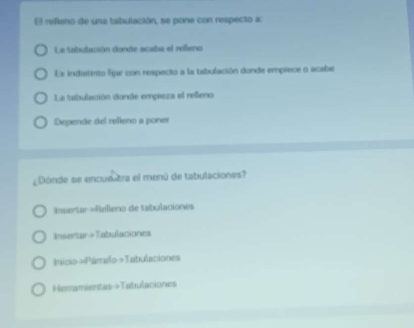 refiano de una tabulación, se pone con respecto a: 
La tabulación dande auabe el refena 
La indistinto fijar con respecto a la tabulación donde empiece o acabe 
La tabulación donde empieza el refleno 
Depende del relieno a poner 
Dónde se encue tra el menú de tabulaciones? 
nsertar =Relleno de tabulaciones 
insertar +Tabulaciones 
Inicio»Párrafo »Tabulaciones 
Herramientas >Tabulaciones