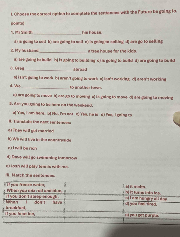 Choose the correct option to complete the sentences with the Future be going to.
points)
1. Mr Smith _his house.
a) is going to sell b) are going to sell c) is going to selling d) are go to selling
2. My husband_ a tree house for the kids.
a) are going to build b) is going to building c) is going to build d) are going to build
3. Greg _abroad
a) isn’t going to work b) aren’t going to work c) isn’t working d) aren’t working
4. We _to another town.
a) are going to move b) are go to moving c) is going to move d) are going to moving
5. Are you going to be here on the weekend.
a) Yes, I am here. b) No, I’m not c) Yes, he is d) Yes, I going to
II. Translate the next sentences:
a) They will get married
b) We will live in the countryside
c) I will be rich
d) Dave will go swimming tomorrow
e) Josh will play tennis with me.
III. Match the sentences.