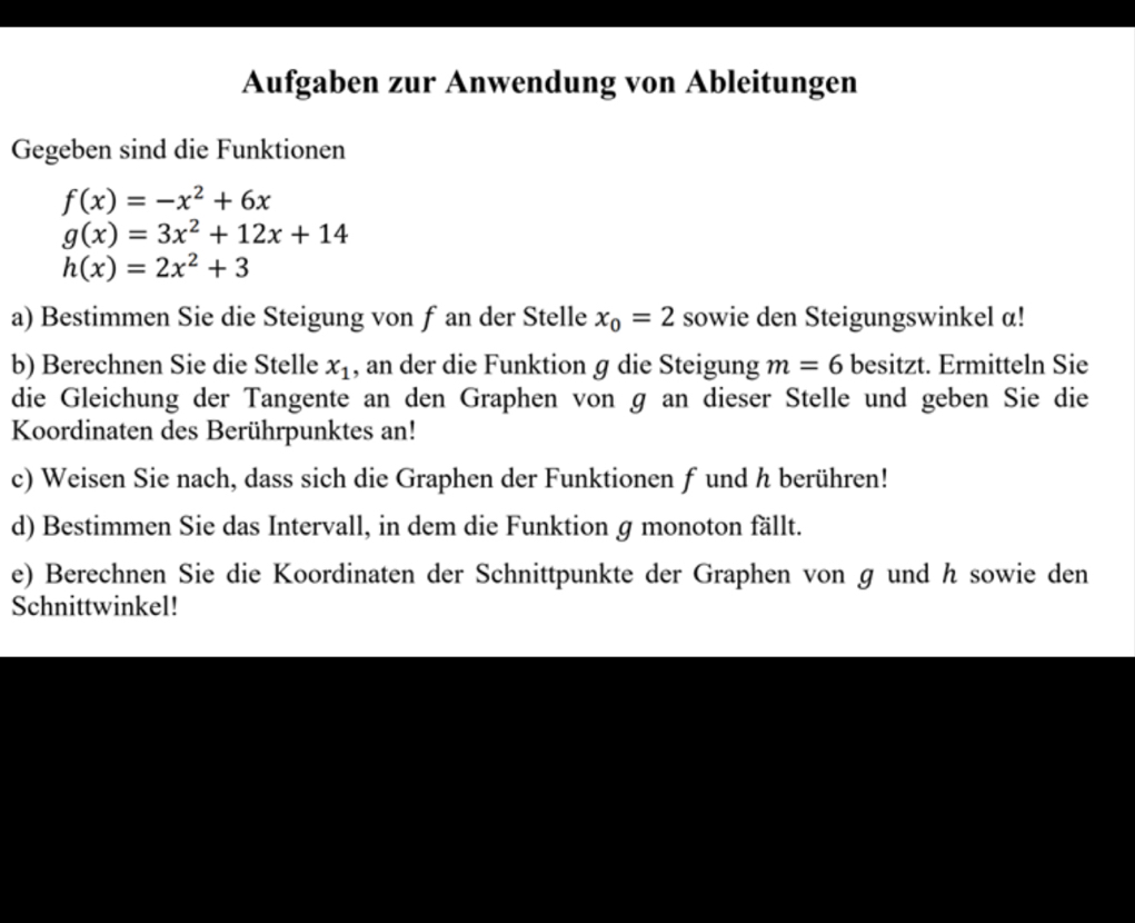 Aufgaben zur Anwendung von Ableitungen 
Gegeben sind die Funktionen
f(x)=-x^2+6x
g(x)=3x^2+12x+14
h(x)=2x^2+3
a) Bestimmen Sie die Steigung von f an der Stelle x_0=2 sowie den Steigungswinkel a! 
b) Berechnen Sie die Stelle x_1 , an der die Funktion ɡ die Steigung m=6 besitzt. Ermitteln Sie 
die Gleichung der Tangente an den Graphen von g an dieser Stelle und geben Sie die 
Koordinaten des Berührpunktes an! 
c) Weisen Sie nach, dass sich die Graphen der Funktionen f und h berühren! 
d) Bestimmen Sie das Intervall, in dem die Funktion g monoton fällt. 
e) Berechnen Sie die Koordinaten der Schnittpunkte der Graphen von g und h sowie den 
Schnittwinkel!