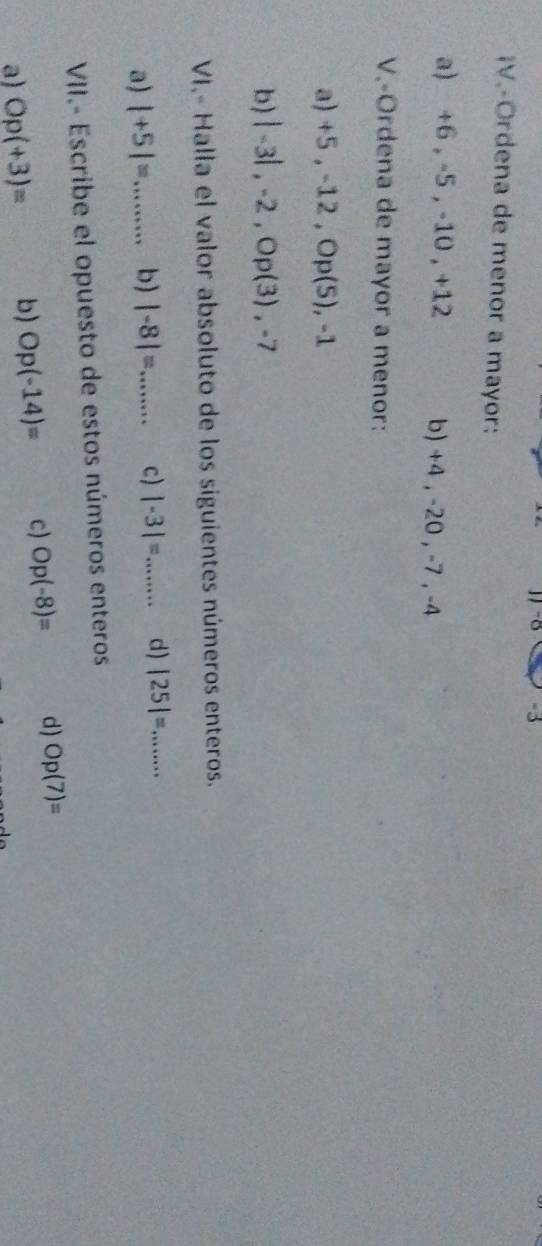 -8 -3
¡V.-Ordena de menor a mayor:
a) +6 , -5 , -10 , +12 b) +4 , -20 , -7 , -4
V.-Ordena de mayor a menor:
a) +5, -12, Op(5), -1
b) |-3|, -2, OP(3), -7
VI.- Halla el valor absoluto de los siguientes números enteros.
a) |+5|= _ b) |-8|= _ c) |-3|= _ d) |25|= ·s ·s _
VII.- Escribe el opuesto de estos números enteros
a) Op(+3)= b) Op(-14)= c) Op(-8)= d) Op(7)=