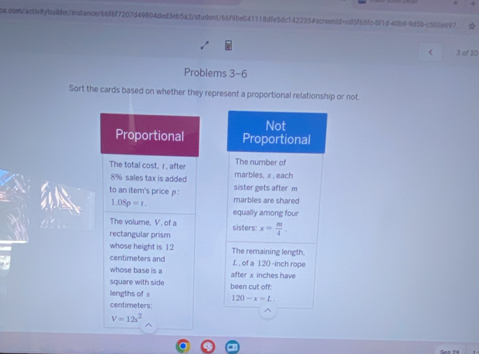 < 3 of 10
Problems 3-6
Sort the cards based on whether they represent a proportional relationship or not.
Proportional 
The total cost, r , after 
8% sales tax is added 
to an item's price p :
1.08p=t.
The volume, V , of a 
rectangular prism
whose height is 12 
centimeters and 
whose base is a 
square with side 
lengths of s
centimeters:
V=12s^2