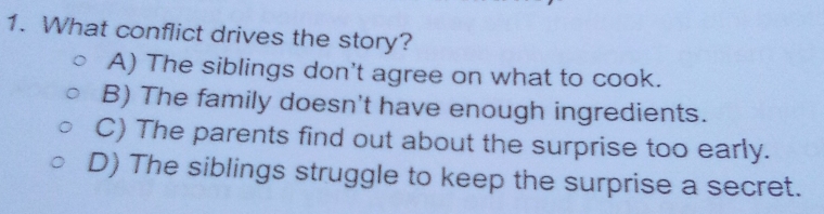 What conflict drives the story?
A) The siblings don't agree on what to cook.
B) The family doesn't have enough ingredients.
C) The parents find out about the surprise too early.
D) The siblings struggle to keep the surprise a secret.
