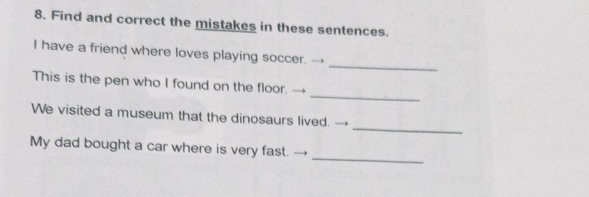 Find and correct the mistakes in these sentences. 
_ 
I have a friend where loves playing soccer. → 
_ 
This is the pen who I found on the floor. 
_ 
We visited a museum that the dinosaurs lived. → 
_ 
My dad bought a car where is very fast.