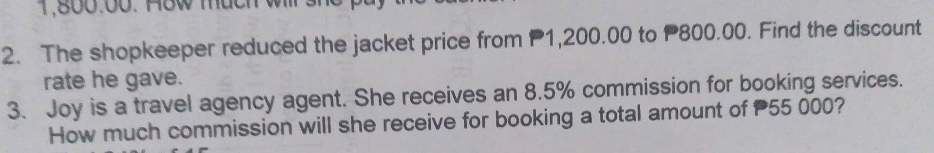 1,800:00. How much will sh 
2. The shopkeeper reduced the jacket price from P1,200.00 to P800.00. Find the discount 
rate he gave. 
3. Joy is a travel agency agent. She receives an 8.5% commission for booking services. 
How much commission will she receive for booking a total amount of P55 000?