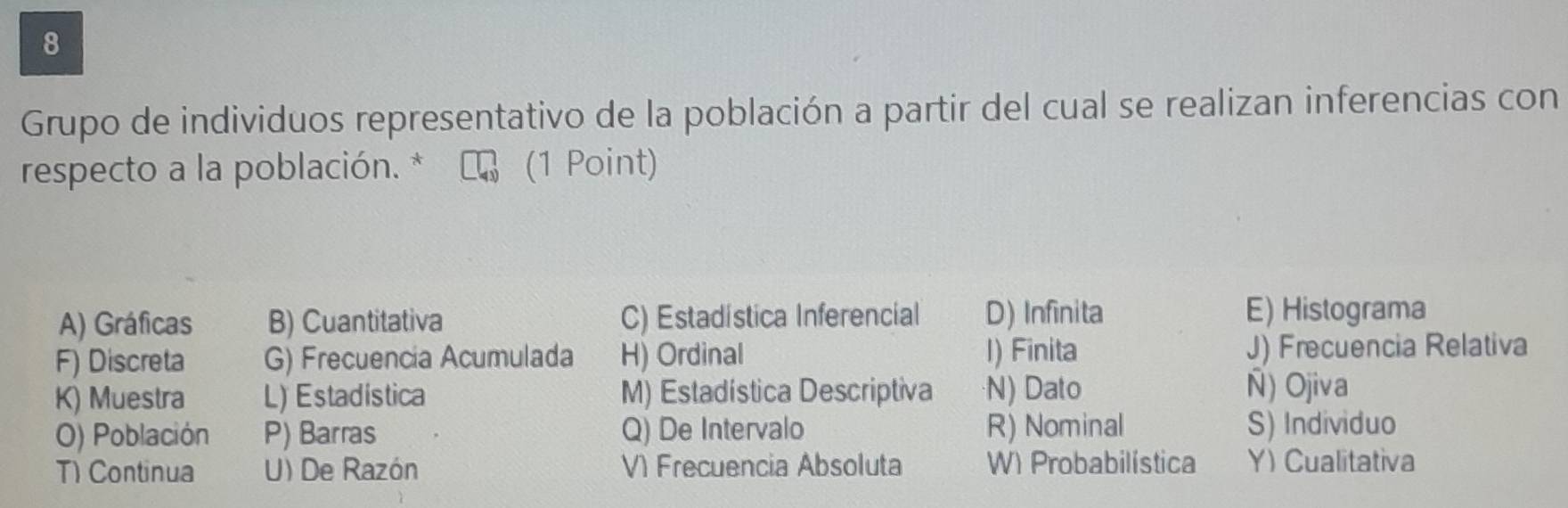 Grupo de individuos representativo de la población a partir del cual se realizan inferencias con
respecto a la población. 7 (1 Point)
A) Gráficas B) Cuantitativa C) Estadística Inferencial D) Infinita E) Histograma
F) Discreta G) Frecuencia Acumulada H) Ordinal I) Finita J) Frecuencia Relativa
K) Muestra L) Estadistica M) Estadística Descriptiva N) Dato Ñ) Ojiva
O) Población P) Barras Q) De Intervalo R) Nominal S) Individuo
T) Continua U) De Razón V) Frecuencia Absoluta W) Probabilística Y) Cualitativa