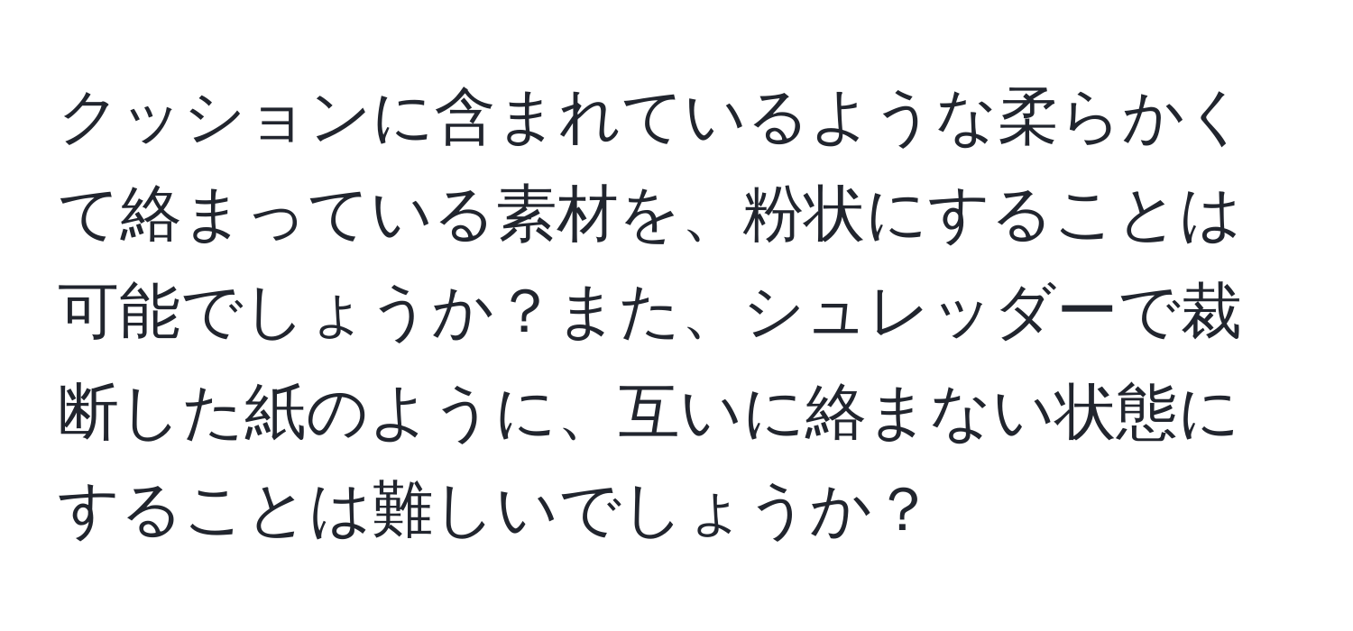 クッションに含まれているような柔らかくて絡まっている素材を、粉状にすることは可能でしょうか？また、シュレッダーで裁断した紙のように、互いに絡まない状態にすることは難しいでしょうか？