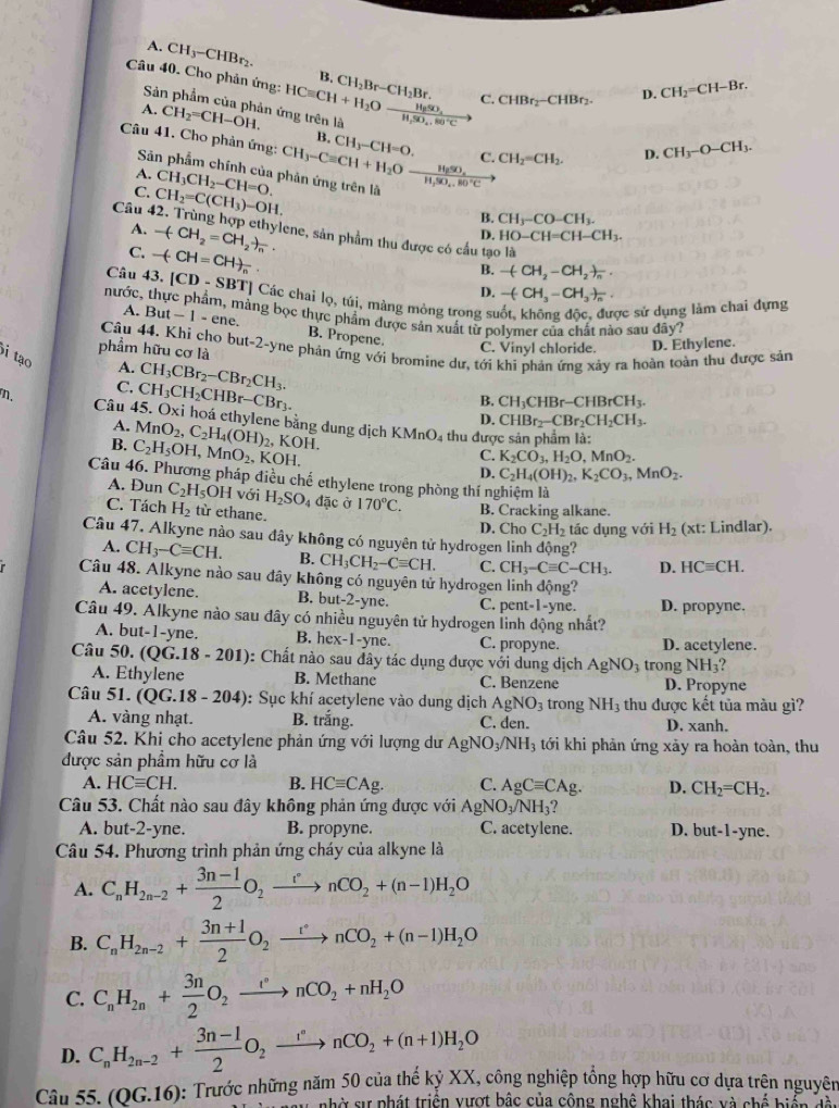 A. CH_3-CHBr_2.
B.
Câu 40. Cho phản ứng: HCequiv CH+H_2Ofrac H_2SO_4H_2SO_4.80°C CH_2Br-CH_2Br. C. CHBr_2-CHBr_2.
D. CH_2=CH-Br.
Sản phẩm của phản ứng trên là
A. CH_2=CH-OH.
B.
Câu 41. Cho phản ứng: CH_3-Cequiv CH+H_2Oxrightarrow H_2SO_4 CH_3-CH=O. C. CH_2=CH_2.
D. CH_3-O-CH_3.
A. CH_3CH_2-CH=O.
Sản phẩm chính của phản ứng trên là CH_3-CO-CH_3.
C. CH_2=C(CH_3)-OH.
B.
A. -(CH_2=CH_2)_n.
Câu 42. Trùng hợp ethylene, sản phẩm thu được có cầu tạo là
D. HO-CH=CH-CH_3.
C. -(CH=CH)_n
Câu 43.
nước, |CD-SBT|
B. -(CH_2-CH_2)_n.
D. -(CH_3-CH_3)_n.
T  Các chai lọ, túi, màng mòng trong suốt, không độc, được sử dụng làm chai dựng
A. But-1-ene. hàng bọc thực phẩm được sản xuất từ polymer của chất nào sau đây?
B. Propene.
C. Vinyl chloride. D. Ethylene.
phẩm hữu cơ là Câu 44. Khi cho but-2-yne phản ứng với bromine dư, tới khi phản ứng xảy ra hoàn toàn thu được sản
i tạo
A. CH_3CBr_2-CBr_2CH_3.
C. CH_3CH_2CHBr-CBr_3.
B. CH_3CHBr-CHBrCH_3.
n. Câu 45. Oxi hoá ethylene bằng dung dịch MnO_2,C_2H_4(OH)_2, KMnO_4
D. CHBr_2-CBr_2CH_2CH_3.
A. KOH.
thu được sản phẩm là:
B. C_2H_5OH,MnO_2. , KOH.
C. K_2CO_3,H_2O,MnO_2.
D. C_2H_4(OH)_2,K_2CO_3,MnO_2.
Câu 46. Phương pháp điều chế ethylene trong phòng thí nghiệm là
A. Đun C_2H_5 OH với H_2SO_4 dặc ở
C. Tách H_2 từ ethane. 170°C. B. Cracking alkane.
D. Cho C_2H_2 tác dụng với H_2 (xt: Lindlar).
Câu 47. Alkyne nào sau đây không có nguyên tử hydrogen linh động?
A. CH_3-Cequiv CH. B. CH_3CH_2-Cequiv CH. C. CH_3-Cequiv C-CH_3. D. HCequiv CH.
Câu 48. Alkyne nào sau đây không có nguyên tử hydrogen linh động?
A. acetylene. B. but-2-yne. C. pent-1-yne. D. propyne.
Câu 49. Alkyne nào sau đây có nhiều nguyên tử hydrogen linh động nhất?
A. but-1-yne. B. h ex-1-yn C. propyne. D. acetylene.
Câu 50. (QG.18-201) : Chất nào sau đây tác dụng được với dung dịch AgNO_3 trong NH_3
A. Ethylene B. Methane C. Benzene D. Propyne
Câu 51. (QG.18-204) : Sục khí acetylene vào dung dịch AgNO_3 trong NH_3 thu được kết tủa màu gì?
A. vàng nhạt. B. trhat ang. C. den. D. xanh.
Câu 52. Khi cho acetylene phản ứng với lượng dư AgNO_3/NH_3 tới khi phản ứng xảy ra hoàn toàn, thu
được sản phẩm hữu cơ là
A. HCequiv CH. B. HCequiv CAg. C. AgCequiv CAg. D. CH_2=CH_2.
Câu 53. Chất nào sau đây không phản ứng được với AgNO_3/NH_3
A. but-2-yne. B. propyne. C. acetylene. D. but-1-yne.
Câu 54. Phương trình phản ứng cháy của alkyne là
A. C_nH_2n-2+ (3n-1)/2 O_2xrightarrow rnCO_2+(n-1)H_2O
B. C_nH_2n-2+ (3n+1)/2 O_2xrightarrow rnCO_2+(n-1)H_2O
C. C_nH_2n+ 3n/2 O_2xrightarrow rnCO_2+nH_2O
D. C_nH_2n-2+ (3n-1)/2 O_2xrightarrow rnCO_2+(n+1)H_2O
Câu 55 (QG.16) : Trước những năm 50 của thế kỷ XX, công nghiệp tổng hợp hữu cơ dựa trên nguyên
nhờ sự phát triển vượt bậc của công nghệ khai thác và chế biển dà