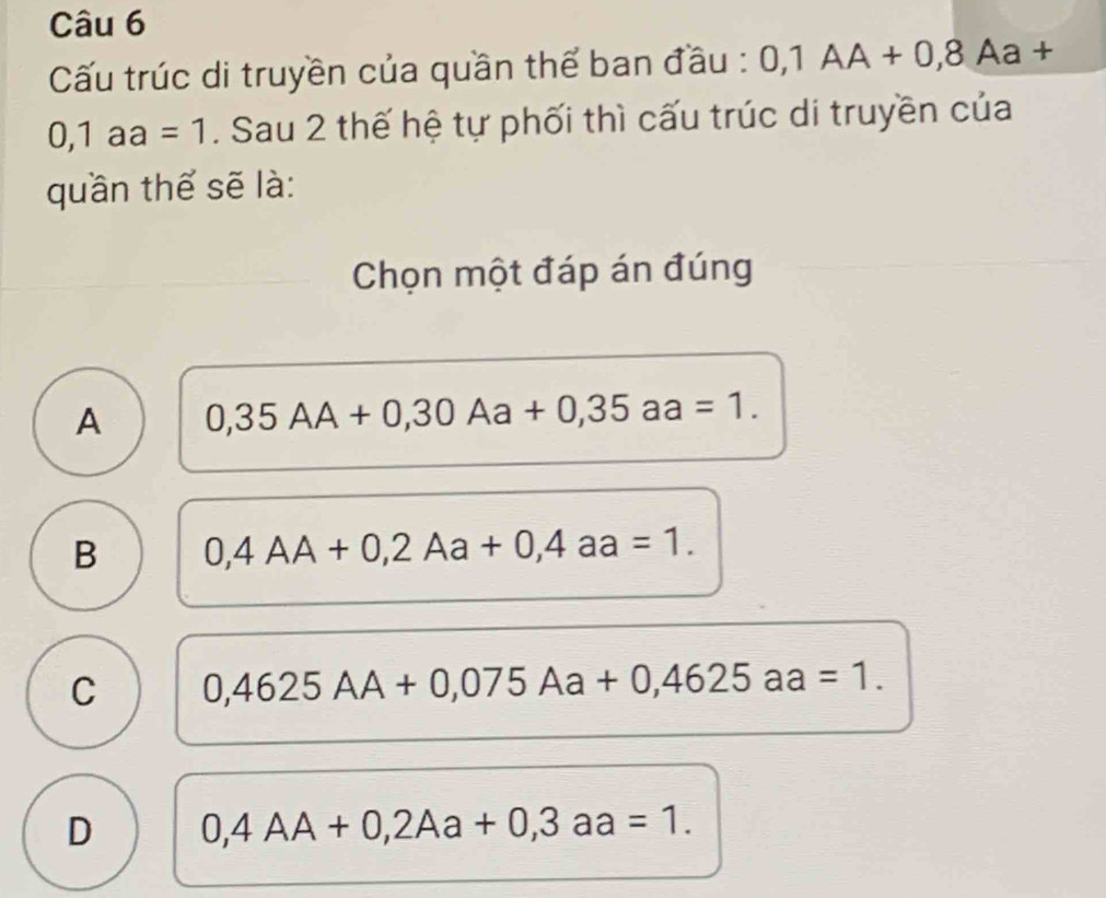 Cấu trúc di truyền của quần thể ban đầu : 0,1AA+0,8 Aa +
0,1aa=1. Sau 2 thế hệ tự phối thì cấu trúc di truyền của
quần thế sẽ là:
Chọn một đáp án đúng
A 0,35AA+0,30Aa+0,35aa=1.
B 0,4AA+0,2Aa+0,4aa=1.
C 0,4625AA+0,075Aa+0,4625aa=1.
D 0,4AA+0,2Aa+0,3aa=1.