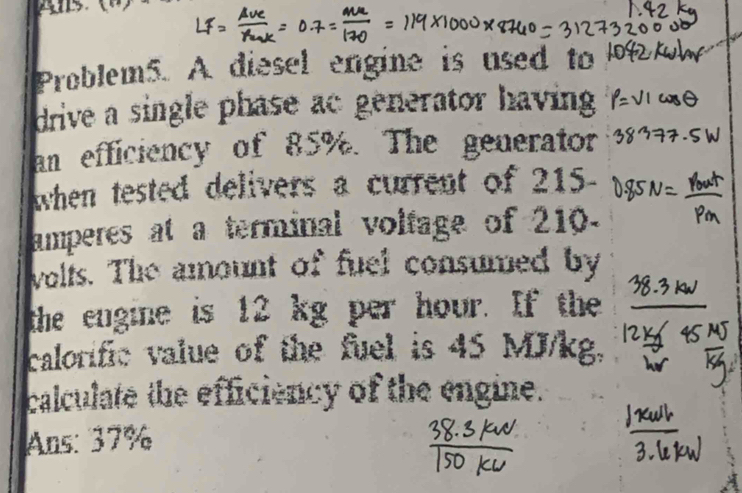 Problem5. A diesel engine is used to 
drive a single phase ac generator having 
an efficiency of 85%. The generator 
when tested delivers a current of 215
amperes at a terminal volfage of 210. 
volls. The amount of fuel consumed by 
the engine is 12 kg per hour. If the 
calorific value of the fuel is 45 MJ/kg. 
calculate the efficiency of the engine. 
Ans: 37%