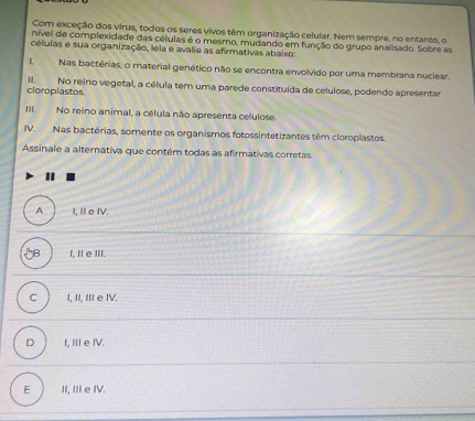 Com exceção dos virus, todos os seres vivos têm organização celular. Nem sempre, no entanto, o
nível de complexidade das células é o mesmo, mudando em função do grupo analisado. Sobre as
céluias e sua organização, leia e avalie as afirmativas abaixo:
L Nas bactérias, o material genético não se encontra envolvido por uma membrana nuclear.
cloroplastos No reino vegetal, a célula tem uma parede constituída de celulose, podendo apresentar
III. No reino animal, a célula não apresenta celulose.
IV. Nas bactérias, somente os organismos fotossintetizantes têm cloroplastos.
Assinale a alternativa que contém todas as afirmativas corretas
A I, I e IV.
l, I e III.
C I, II, III e IV.
D I, III e IV.
E II, III e IV.