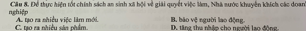 Để thực hiện tốt chính sách an sinh xã hội về giải quyết việc làm, Nhà nước khuyến khích các doan
nghiệp
A. tạo ra nhiều việc làm mới. B. bảo vệ người lao động.
C. tạo ra nhiều sản phẩm. D. tăng thu nhập cho người lao động.