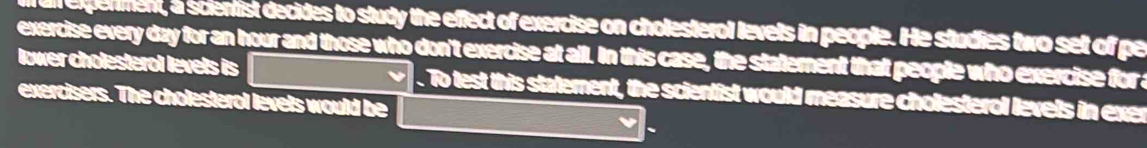 ll expenment, a scientist decides to study the effect of exercise on cholesterol levets in people. He studies two set of pe 
exercise every day for an hour and those who don't exercise at all. In this case, the statement that people who exercise for a 
lower cholesterol levels is . To test this statement, the scientist would measure cholesterol levels in exer 
exercisers. The cholesterol levets would be