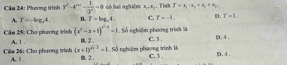 Phương trình 3^(x^2)· 4^(x+1)- 1/3^x =0 có hai nghiệm x_1, x_2. Tính T=x_1· x_2+x_1+x_2·
A. T=-log _34. B. T=log _34. C. T=-1. D. T=1. 
Câu 25: Cho phương trình (x^2-x+1)^x^2-1=1. Số nghiệm phương trình là
A. 1. B. 2.
C. 3. D. 4.
Câu 26: Cho phương trình (x+1)^sqrt(x-3)=1. Số nghiệm phương trình là
A. 1. B. 2.
C. 3. D. 4.