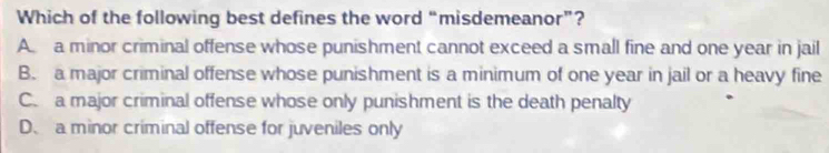 Which of the following best defines the word “misdemeanor”?
A a minor criminal offense whose punishment cannot exceed a small fine and one year in jail
B. a major criminal offense whose punishment is a minimum of one year in jail or a heavy fine
C. a major criminal offense whose only punishment is the death penalty
D、 a minor criminal offense for juveniles only