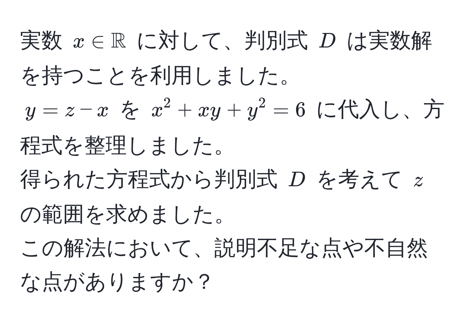 実数 $x ∈ mathbbR$ に対して、判別式 $D$ は実数解を持つことを利用しました。  
$y=z-x$ を $x^2 + xy + y^2 = 6$ に代入し、方程式を整理しました。  
得られた方程式から判別式 $D$ を考えて $z$ の範囲を求めました。  
この解法において、説明不足な点や不自然な点がありますか？