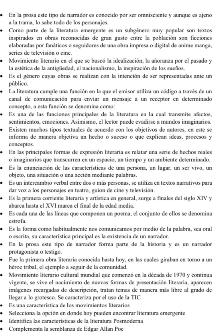 En la prosa este tipo de narrador es conocido por ser omnisciente y aunque es ajeno
a la trama, lo sabe todo de los personajes.
Como parte de la literatura emergente es un subgénero muy popular son textos
inspirados en obras reconocidas de gran gusto entre la población son ficciones
elaboradas por fanáticos o seguidores de una obra impresa o digital de anime manga,
series de televisión o cine.
Movimiento literario en el que se buscó la idealización, la añoranza por el pasado y
la estética de la antigüedad, el nacionalismo, la inspiración de los sueños.
Es el género cuyas obras se realizan con la intención de ser representadas ante un
público.
La literatura cumple una función en la que el emisor utiliza un código a través de un
canal de comunicación para enviar un mensaje a un receptor en determinado
concepto, a esta función se denomina como:
Es una de las funciones principales de la literatura en la cual transmite afectos,
sentimientos, emociones. Asimismo, el lector puede evadirse a mundos imaginarios.
Existen muchos tipos textuales de acuerdo con los objetivos de autores, en este se
informa de manera objetiva un hecho o suceso o que explican ideas, procesos y
conceptos.
En las principales formas de expresión literaria es relatar una serie de hechos reales
o imaginarios que transcurren en un espacio, un tiempo y un ambiente determinado.
Es la enunciación de las características de una persona, un lugar, un ser vivo, un
objeto, una situación o una acción mediante palabras.
Es un intercambio verbal entre dos o más personas, se utiliza en textos narrativos para
dar voz a los personajes en teatro, guion de cine y televisión.
Es la primera corriente literaria y artística en general, surge a finales del siglo XIV y
abarca hasta el XVI marca el final de la edad media.
Es cada una de las líneas que componen un poema, el conjunto de ellos se denomina
estrofa.
Es la forma como habitualmente nos comunicamos por medio de la palabra, sea oral
o escrita, su característica principal es la existencia de un narrador.
En la prosa este tipo de narrador forma parte de la historia y es un narrador
protagonista o testigo.
Fue la primera obra literaria conocida hasta hoy, en las cuales giraban en torno a un
héroe tribal, el ejemplo a seguir de la comunidad.
Movimiento literario cultural mundial que comenzó en la década de 1970 y continua
vigente, se vive el nacimiento de nuevas formas de presentación literaria, aparecen
imágenes recargadas de descripción, tratan temas de manera más libre al grado de
llegar a lo grotesco. Se caracteriza por el uso de la TIC
Es una característica de los movimientos literarios
Selecciona la opción en donde hoy pueden encontrar literatura emergente
Identifica las características de la literatura Posmoderna
Complementa la semblanza de Edgar Allan Poe