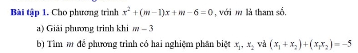 Bài tập 1. Cho phương trình x^2+(m-1)x+m-6=0 , với m là tham số. 
a) Giải phương trình khi m=3
b) Tìm m để phương trình có hai nghiệm phân biệt x_1, x_2 và (x_1+x_2)+(x_1x_2)=-5