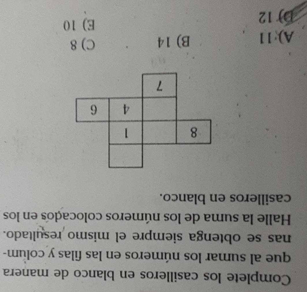 Complete los casilleros en blanco de manera
que al sumar los números en las filas y colum-
nas se obtenga siempre el mismo resultado.
Halle la suma de los números colocados en los
casilleros en blanco.
A): 11
B) 14 C) 8
D) 12
E) 10