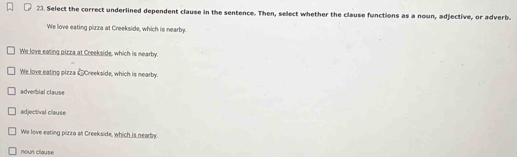 Select the correct underlined dependent clause in the sentence. Then, select whether the clause functions as a noun, adjective, or adverb.
We love eating pizza at Creekside, which is nearby.
We love eating pizza at Creekside, which is nearby.
We love eating pizza &Creekside, which is nearby.
adverbial clause
adjectival clause
We love eating pizza at Creekside, which is nearby.
noun clause