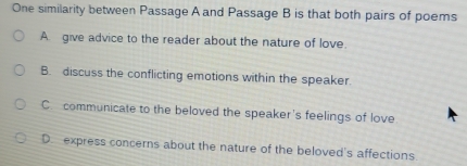 One similarity between Passage A and Passage B is that both pairs of poems
A. give advice to the reader about the nature of love.
B. discuss the conflicting emotions within the speaker.
C. communicate to the beloved the speaker's feelings of love
D.express concerns about the nature of the beloved's affections