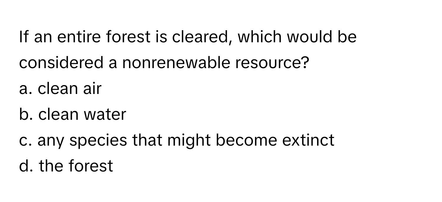 If an entire forest is cleared, which would be considered a nonrenewable resource?

a. clean air
b. clean water
c. any species that might become extinct
d. the forest