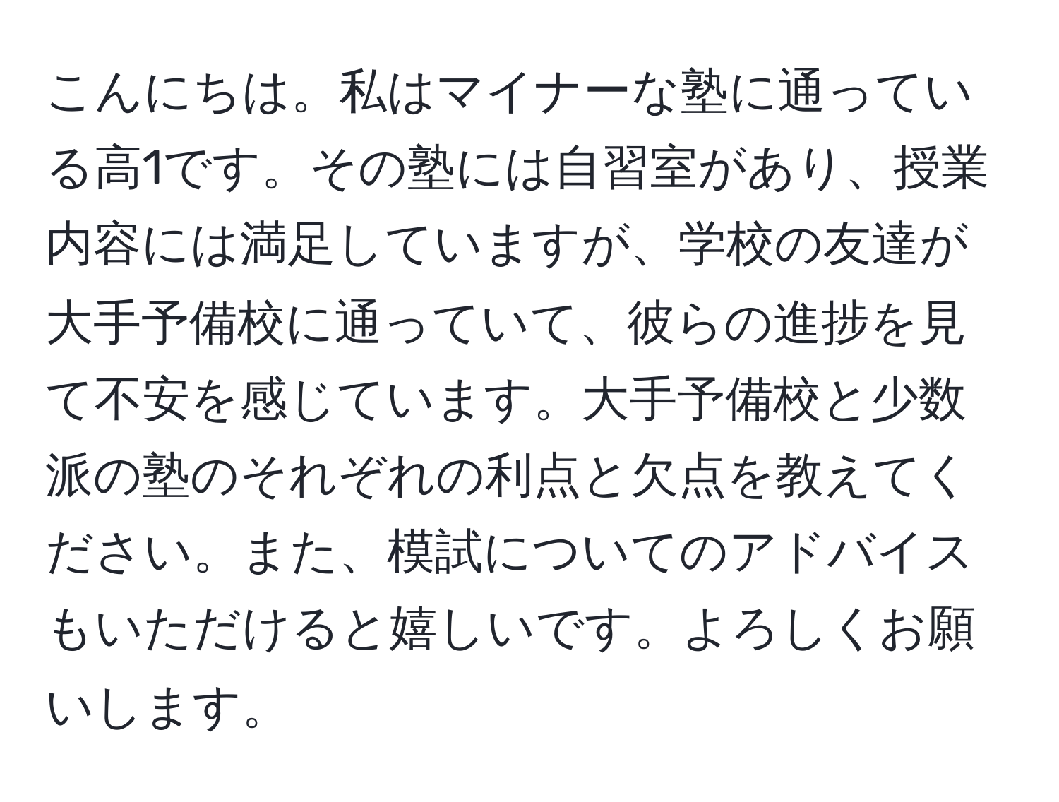 こんにちは。私はマイナーな塾に通っている高1です。その塾には自習室があり、授業内容には満足していますが、学校の友達が大手予備校に通っていて、彼らの進捗を見て不安を感じています。大手予備校と少数派の塾のそれぞれの利点と欠点を教えてください。また、模試についてのアドバイスもいただけると嬉しいです。よろしくお願いします。