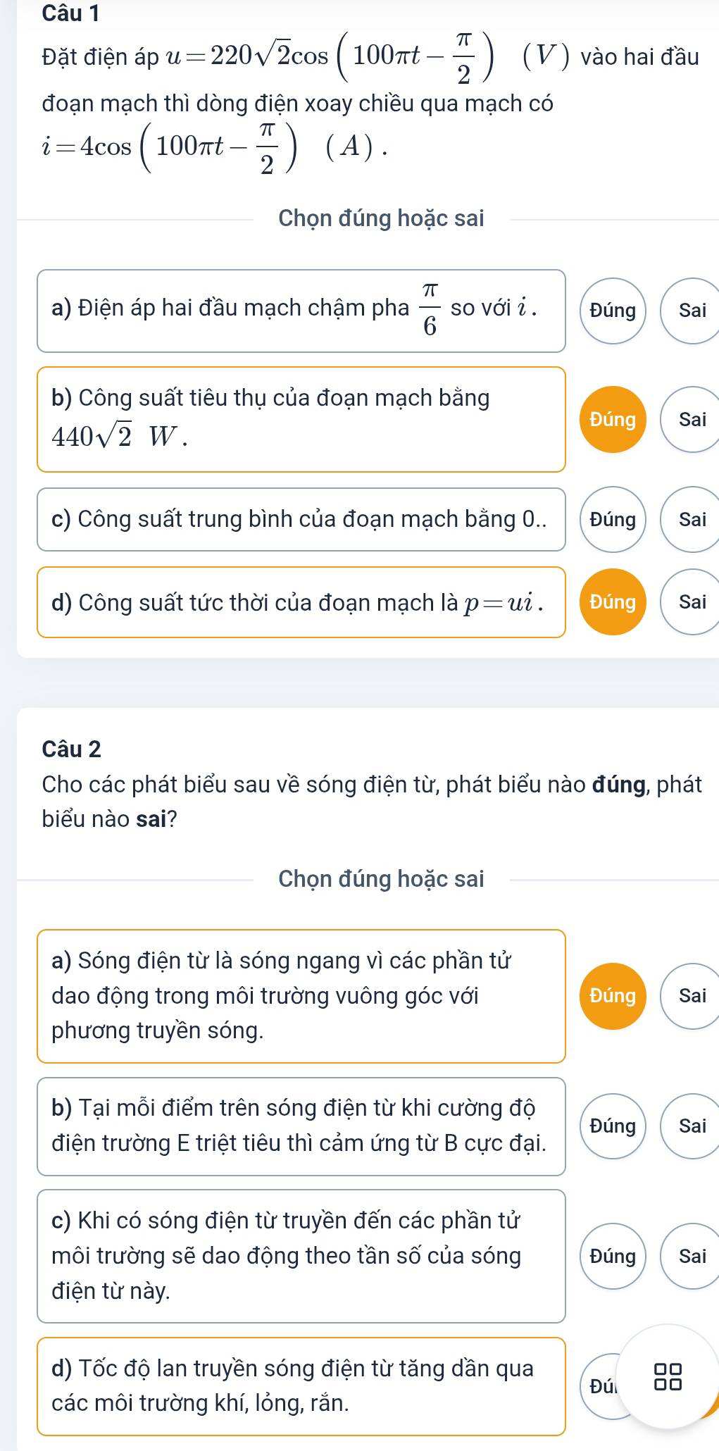 Đặt điện áp u=220sqrt(2)cos (100π t- π /2 ) (V) vào hai đầu 
đoạn mạch thì dòng điện xoay chiều qua mạch có
i=4cos (100π t- π /2 ) ( A ) . 
Chọn đúng hoặc sai 
a) Điện áp hai đầu mạch chậm pha  π /6  so với i . Đúng Sai 
b) Công suất tiêu thụ của đoạn mạch bằng
440sqrt(2)W. 
Đúng Sai 
c) Công suất trung bình của đoạn mạch bằng 0.. Đúng Sai 
d) Công suất tức thời của đoạn mạch là p=ui. Đúng Sai 
Câu 2 
Cho các phát biểu sau về sóng điện từ, phát biểu nào đúng, phát 
biểu nào sai? 
Chọn đúng hoặc sai 
a) Sóng điện từ là sóng ngang vì các phần tử 
dao động trong môi trường vuông góc với Đúng Sai 
phương truyền sóng. 
b) Tại mỗi điểm trên sóng điện từ khi cường độ Sai 
Đúng 
điện trường E triệt tiêu thì cảm ứng từ B cực đại. 
c) Khi có sóng điện từ truyền đến các phần tử 
môi trường sẽ dao động theo tần số của sóng Đúng Sai 
điện từ này. 
d) Tốc độ lan truyền sóng điện từ tăng dần qua 
Đú □□
các môi trường khí, lỏng, rắn.