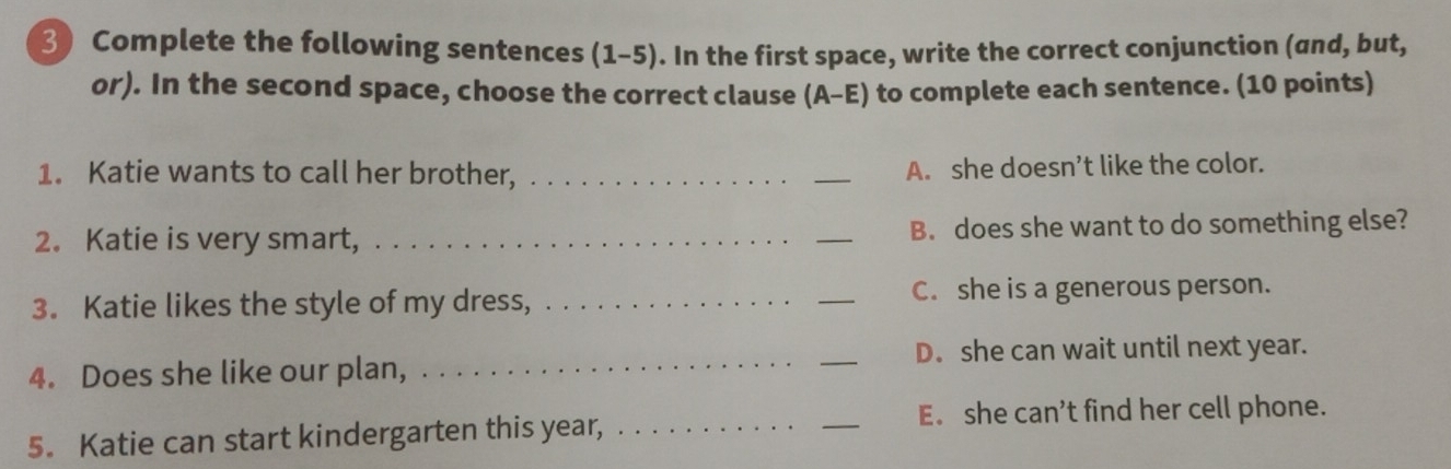 Complete the following sentences a (1-5). In the first space, write the correct conjunction (and, but,
or). In the second space, choose the correct clause . (A-E) to complete each sentence. (10 points)
1. Katie wants to call her brother, __A. she doesn’t like the color.
2. Katie is very smart, __B. does she want to do something else?
3. Katie likes the style of my dress, __C. she is a generous person.
4. Does she like our plan, __D. she can wait until next year.
_
E. she can’t find her cell phone.
5. Katie can start kindergarten this year,_