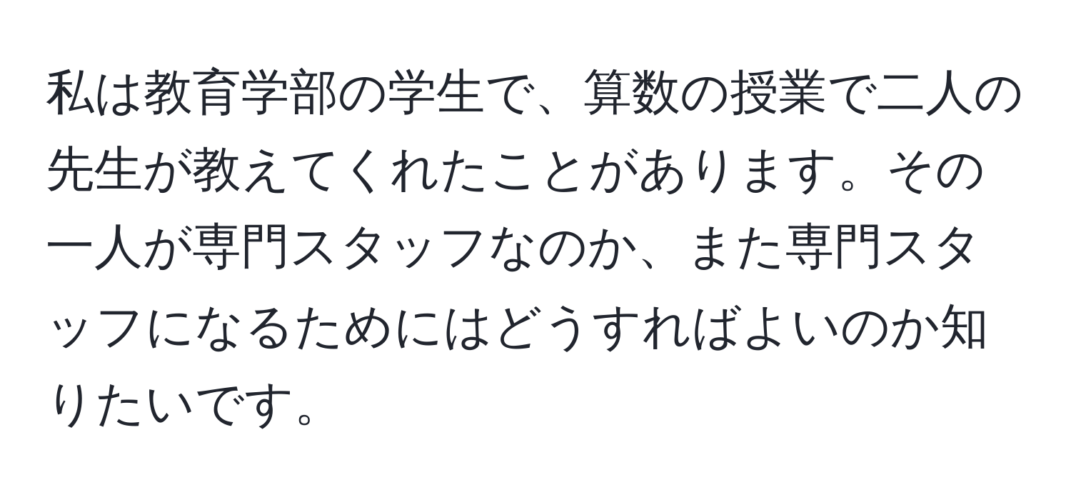 私は教育学部の学生で、算数の授業で二人の先生が教えてくれたことがあります。その一人が専門スタッフなのか、また専門スタッフになるためにはどうすればよいのか知りたいです。