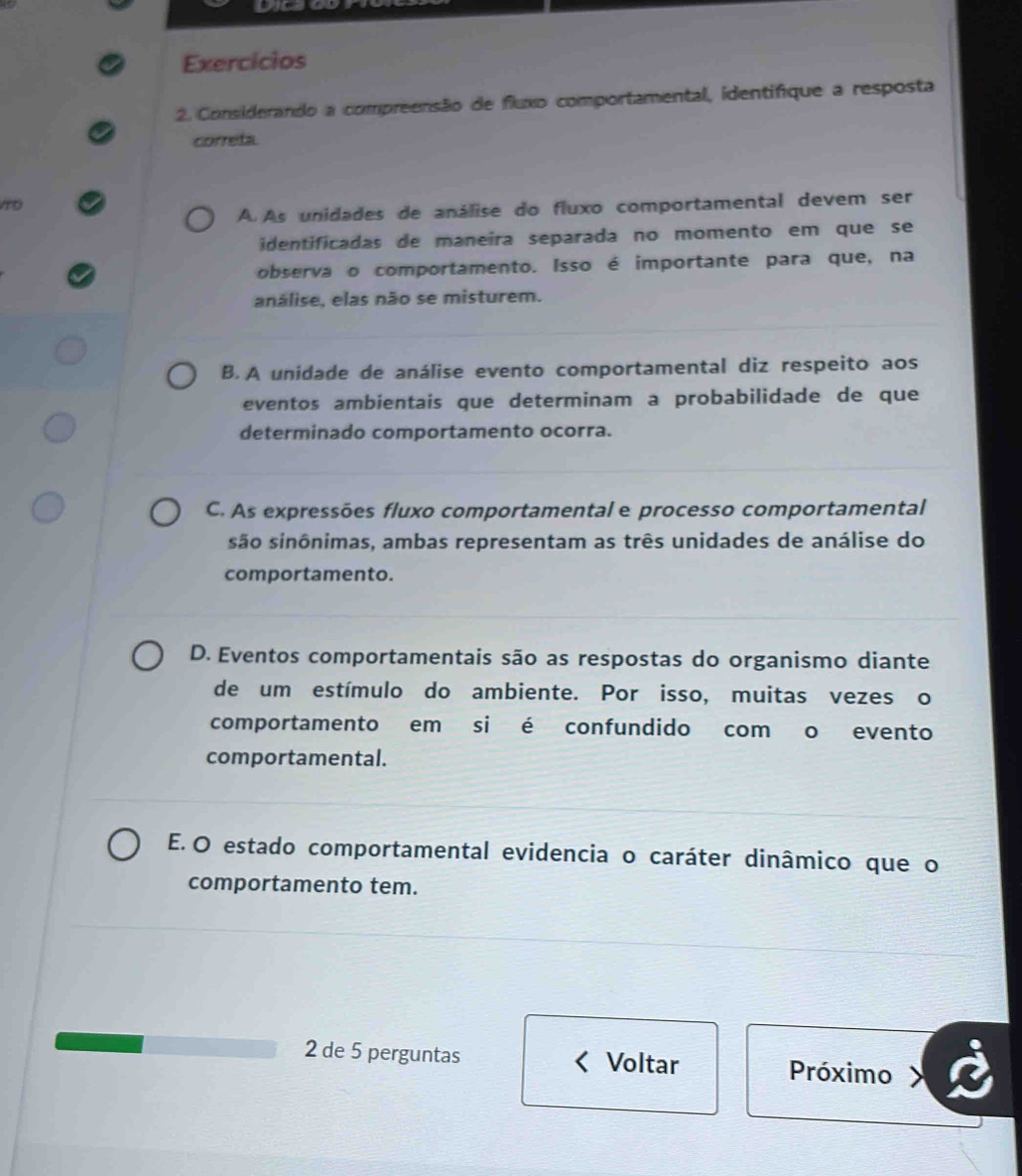 Exercicios
2. Considerando a compreensão de fluxo comportamental, identifique a resposta
correta
A As unidades de análise do fluxo comportamental devem ser
identificadas de maneira separada no momento em que se
observa o comportamento. Isso é importante para que, na
análise, elas não se misturem.
B.A unidade de análise evento comportamental diz respeito aos
eventos ambientais que determinam a probabilidade de que
determinado comportamento ocorra.
C. As expressões fluxo comportamental e processo comportamental
são sinônimas, ambas representam as três unidades de análise do
comportamento.
D. Eventos comportamentais são as respostas do organismo diante
de um estímulo do ambiente. Por isso, muitas vezes o
comportamento em si é confundido com o evento
comportamental.
E. O estado comportamental evidencia o caráter dinâmico que o
comportamento tem.
2 de 5 perguntas Voltar Próximo