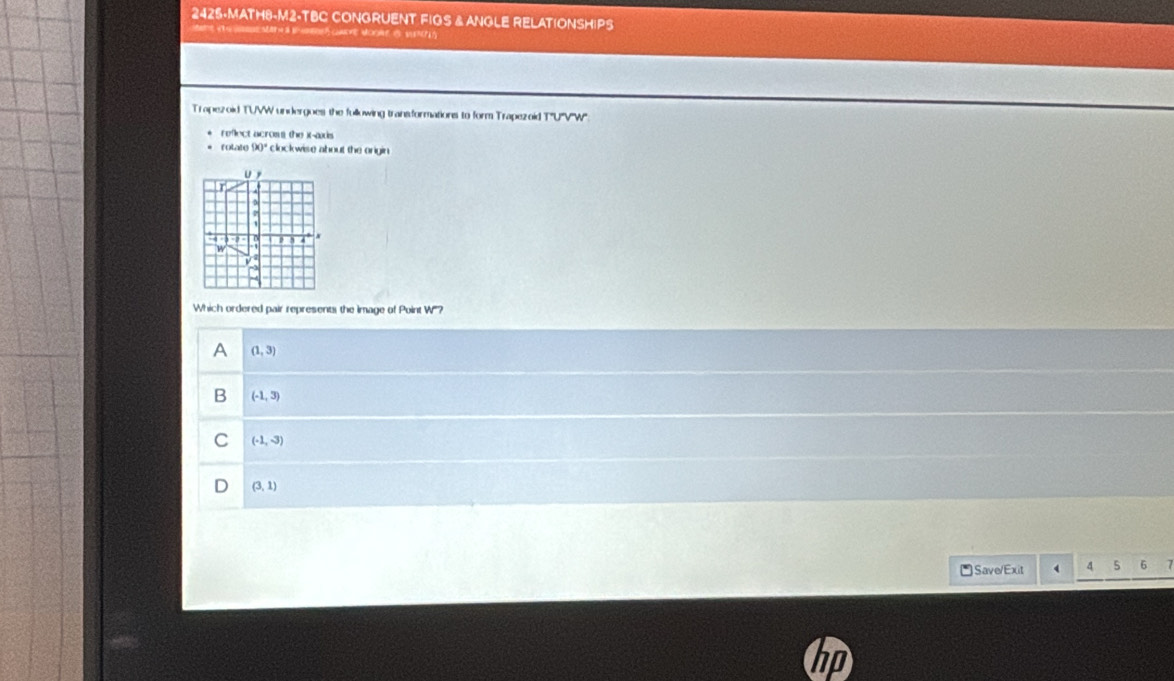 2425·MATH8-M2-TBC CONGRUENT FIGS &ANGLE RELATIONSHIPS
t S B CaDE MOo S 
Trapezoid TUVW undergoes the fullowing transformations to form Trapezoid TU'V'W'''
reflect acros the )t-aids 
= folato 90° clockwise about the origin 
Which ordered pair represents the Image of Point W'''?
A (1,3)
B (-1,3)
C (-1,-3)
(3,1)
*Save/Exit 4 6