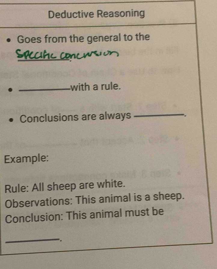 Deductive Reasoning 
Goes from the general to the 
_ 
_with a rule. 
Conclusions are always 
_ 
。 
Example: 
Rule: All sheep are white. 
Observations: This animal is a sheep. 
Conclusion: This animal must be 
_ 
.