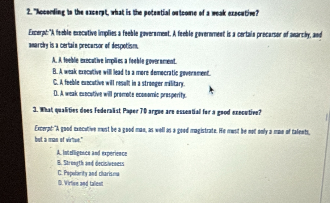 "According to the excerpt, what is the potential outcome of a weak executive?
Excerpt: "A feeble executive implies a feeble government. A feeble government is a certain precursor of anarchy, and
amarchy is a certain precursor of despotism.
A. A feeble executive implies a feeble government.
B. A weak executive will lead to a more democratic government.
C. A feeble executive will result in a stronger military.
D. A weak executive will promote economic prosperity.
3. What qualities does Federalist Paper 70 argue are essential for a good executive?

Excerpt:"A good executive must be a good man, as well as a good magistrate. He must be not only a man of talents,
but a man of virtue."
A. Intelligence and experience
B. Strength and decisiveness
C. Popularity and charisma
D. Virtue and talent