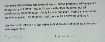 Complete all problems and show all work. These problems will be graded 
on accuracy not effort. You MAY work with other students, but all 
collaborating students (even if only for one question!) must be listed at the 
top of your paper. All students must pass in their answers and work. 
Use the Limit Definition of Derivative to find the derivative of each function 
with respect to x. 
1. y=-2x+5
2. f(x)=-4x-2