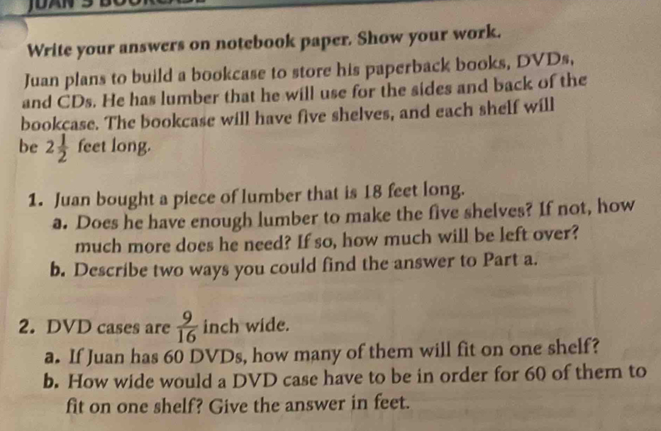 Write your answers on notebook paper. Show your work. 
Juan plans to build a bookcase to store his paperback books, DVDs, 
and CDs. He has lumber that he will use for the sides and back of the 
bookcase. The bookcase will have five shelves, and each shelf will 
be 2 1/2  feet long. 
1. Juan bought a piece of lumber that is 18 feet long. 
a. Does he have enough lumber to make the five shelves? If not, how 
much more does he need? If so, how much will be left over? 
b. Describe two ways you could find the answer to Part a. 
2. DVD cases are  9/16  inch wide. 
a. If Juan has 60 DVDs, how many of them will fit on one shelf? 
b. How wide would a DVD case have to be in order for 60 of them to 
fit on one shelf? Give the answer in feet.