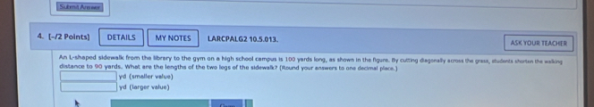 Submit Areer 
4. [-/2 Points] DETAILS MY NOTES LARCPALG2 10.5.013. ASK YOUR TEACHER 
An L-shaped sidewalk from the library to the gym on a high school campus is 100 yards long, as shown in the figure. By cutting diagonally across the grass, students shorten the walking 
distance to 90 yards.. What are the lengths of the two legs of the sidewalk? (Iound your answers to one decimal place.) 
yd (smaller value) 
γd (larger value)