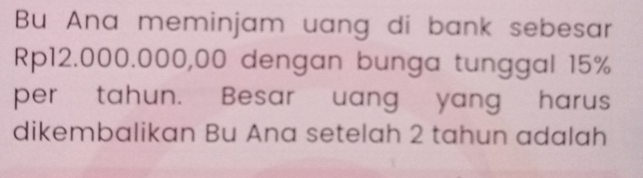 Bu Ana meminjam uang di bank sebesar
Rp12.000.000,00 dengan bunga tunggal 15%
per tahun. Besar uang yang harus 
dikembalikan Bu Ana setelah 2 tahun adalah