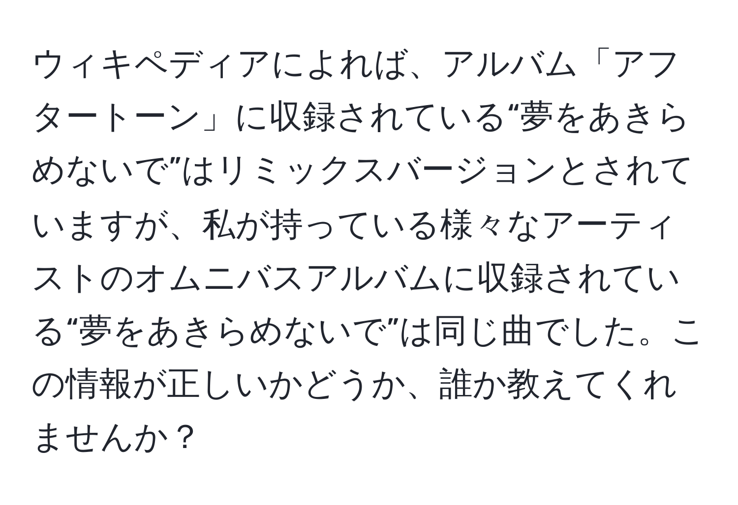 ウィキペディアによれば、アルバム「アフタートーン」に収録されている“夢をあきらめないで”はリミックスバージョンとされていますが、私が持っている様々なアーティストのオムニバスアルバムに収録されている“夢をあきらめないで”は同じ曲でした。この情報が正しいかどうか、誰か教えてくれませんか？