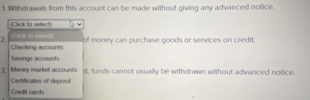 Withdrawals from this account can be made without giving any advanced notice. 
(Click to select) 
2. (Click to select) of money can purchase goods or services on credit. 
Checking accounts 
Savings accounts 
3. Money market accounts t, funds cannot usually be withdrawn without advanced notice. 
Certificates of deposit 
Credit cards